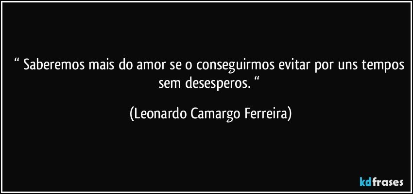 “ Saberemos mais do amor se o conseguirmos evitar por uns tempos sem desesperos. “ (Leonardo Camargo Ferreira)