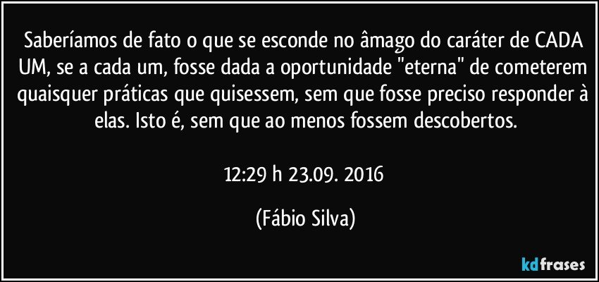 Saberíamos de fato o que se esconde no âmago do caráter de CADA UM, se a cada um, fosse dada a oportunidade "eterna" de cometerem quaisquer práticas que quisessem, sem que fosse preciso responder à elas. Isto é, sem que ao menos fossem descobertos.

12:29 h 23.09. 2016 (Fábio Silva)