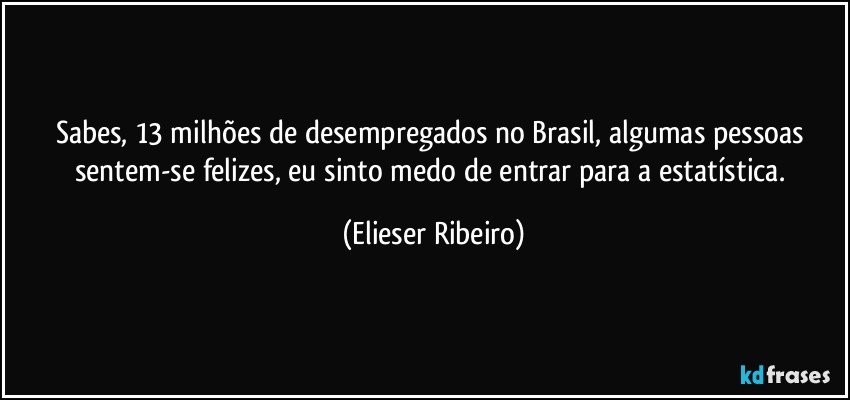 Sabes, 13 milhões de desempregados no Brasil, algumas pessoas sentem-se felizes, eu sinto medo de entrar para a estatística. (Elieser Ribeiro)