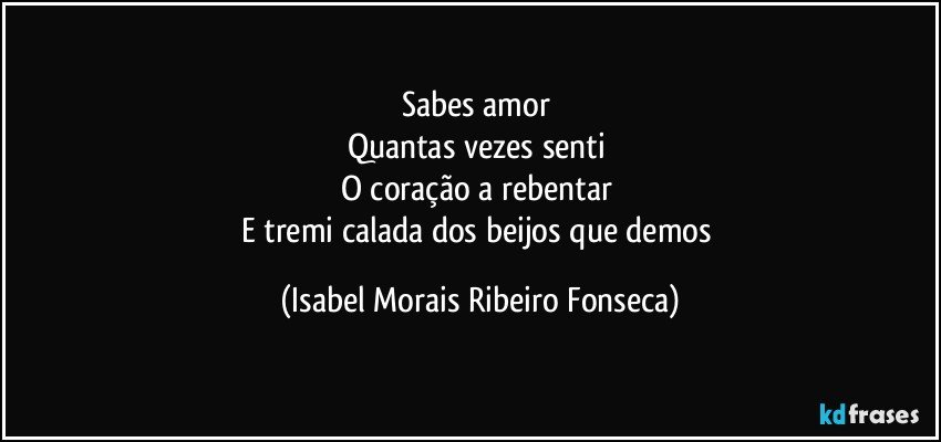 Sabes amor 
Quantas vezes senti 
O coração a rebentar 
E tremi calada dos beijos que demos (Isabel Morais Ribeiro Fonseca)