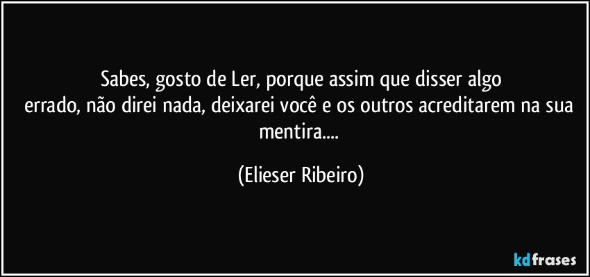 Sabes, gosto de Ler, porque assim que disser algo
errado, não direi nada, deixarei você e os outros acreditarem na sua mentira... (Elieser Ribeiro)