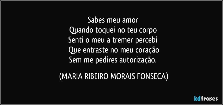 Sabes meu amor 
Quando toquei no teu corpo 
Senti o meu a tremer percebi 
Que entraste no meu coração
Sem me pedires autorização. (MARIA RIBEIRO MORAIS FONSECA)