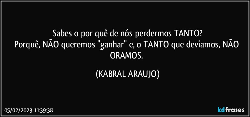 Sabes o por quê de nós perdermos TANTO?
Porquê, NÃO queremos "ganhar" e, o TANTO que devíamos, NÃO ORAMOS. (KABRAL ARAUJO)