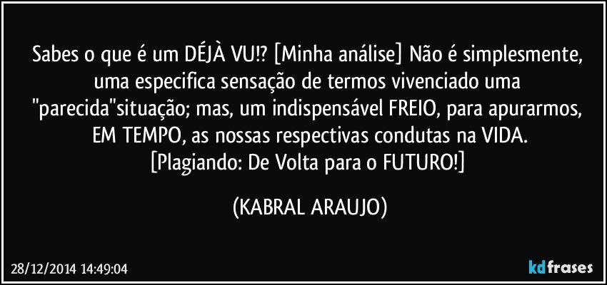 Sabes o que é um DÉJÀ VU!? [Minha análise] Não é simplesmente, uma especifica sensação de termos vivenciado uma "parecida"situação; mas, um indispensável FREIO, para apurarmos, EM TEMPO, as nossas respectivas condutas na VIDA.
[Plagiando: De Volta para o FUTURO!] (KABRAL ARAUJO)