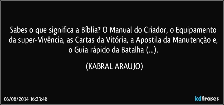 Sabes o que significa a Bíblia? O Manual do Criador, o Equipamento da super-Vivência, as Cartas da Vitória, a Apostila da Manutenção e, o Guia rápido da Batalha (...). (KABRAL ARAUJO)