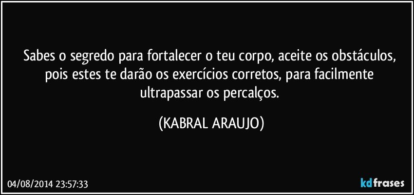 Sabes o segredo para fortalecer o teu corpo, aceite os obstáculos, pois estes te darão os exercícios corretos, para facilmente ultrapassar os percalços. (KABRAL ARAUJO)