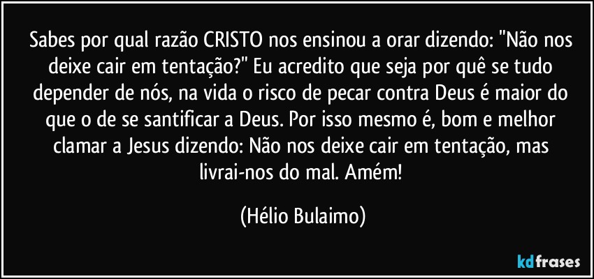 Sabes por qual razão CRISTO nos ensinou a orar dizendo: "Não nos deixe cair em tentação?" Eu acredito que seja por quê se tudo depender de nós, na vida o risco de pecar contra Deus é maior do que o de se santificar a Deus. Por isso mesmo é, bom e melhor clamar a Jesus dizendo: Não nos deixe cair em tentação, mas livrai-nos do mal. Amém! (Hélio Bulaimo)