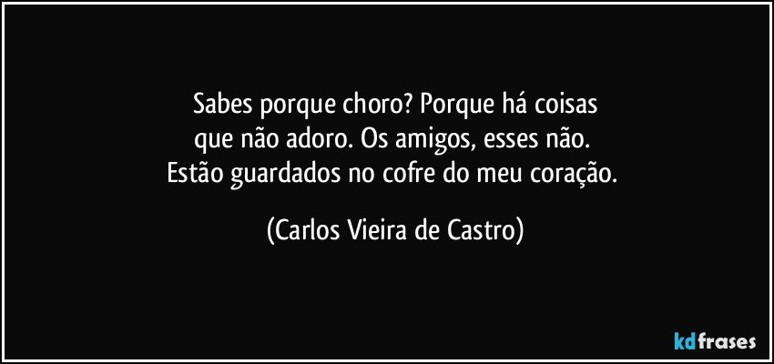 Sabes porque choro? Porque há coisas
que não adoro. Os amigos, esses não. 
Estão guardados no cofre do meu coração. (Carlos Vieira de Castro)