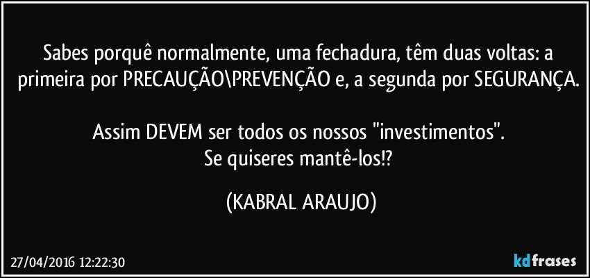 Sabes porquê normalmente, uma fechadura, têm duas voltas: a primeira por PRECAUÇÃO\PREVENÇÃO e, a segunda por SEGURANÇA. 
Assim DEVEM ser todos os nossos "investimentos". 
Se quiseres mantê-los!? (KABRAL ARAUJO)