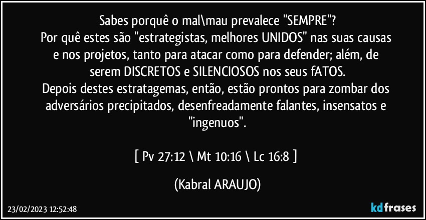 Sabes porquê o mal\mau prevalece "SEMPRE"?
Por quê estes são "estrategistas, melhores UNIDOS" nas suas causas e nos projetos, tanto para atacar como para defender; além, de serem DISCRETOS e SILENCIOSOS nos seus fATOS.
Depois destes estratagemas, então, estão prontos para zombar dos adversários precipitados, desenfreadamente falantes, insensatos e "ingenuos".

[ Pv 27:12 \ Mt 10:16 \ Lc 16:8 ] (KABRAL ARAUJO)