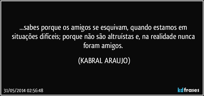 ...sabes porque os amigos se esquivam, quando estamos em situações difíceis;  porque não são altruístas e, na realidade nunca foram amigos. (KABRAL ARAUJO)