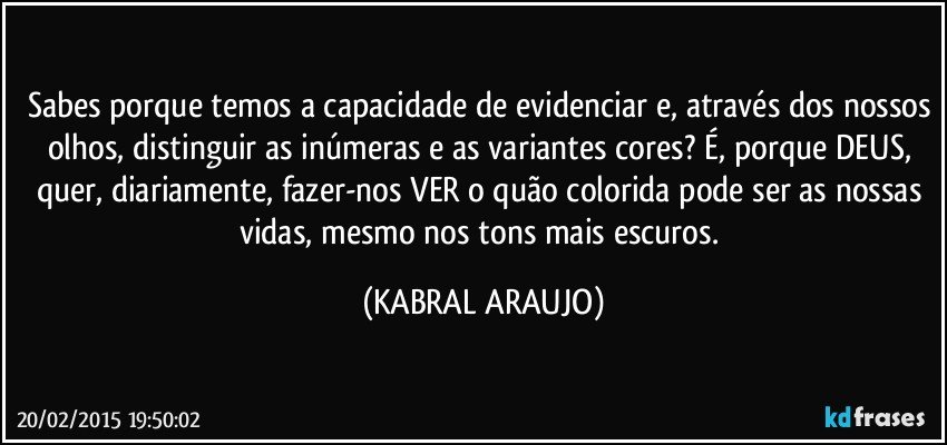 Sabes porque temos a capacidade de evidenciar e, através dos nossos olhos, distinguir as inúmeras e as variantes cores? É, porque DEUS, quer, diariamente, fazer-nos VER o quão colorida pode ser as nossas vidas, mesmo nos tons mais escuros. (KABRAL ARAUJO)