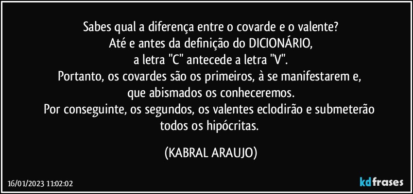 Sabes qual a diferença entre o covarde e o valente?
Até e antes da definição do DICIONÁRIO,
a letra "C" antecede a letra "V".
Portanto, os covardes são os primeiros, à se manifestarem e, 
que abismados os conheceremos.
Por conseguinte, os segundos, os valentes eclodirão e submeterão todos os hipócritas. (KABRAL ARAUJO)