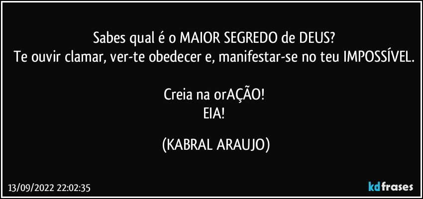 Sabes qual é o MAIOR SEGREDO de DEUS? 
Te ouvir clamar, ver-te obedecer e, manifestar-se no teu IMPOSSÍVEL. 
Creia na orAÇÃO! 
EIA! (KABRAL ARAUJO)