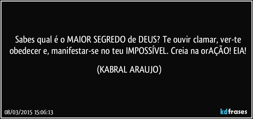 Sabes qual é o MAIOR SEGREDO de DEUS? Te ouvir clamar, ver-te obedecer e, manifestar-se no teu IMPOSSÍVEL. Creia na orAÇÃO! EIA! (KABRAL ARAUJO)