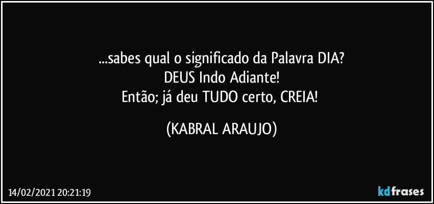 ...sabes qual o significado da Palavra DIA?
DEUS Indo Adiante!
Então; já deu TUDO certo, CREIA! (KABRAL ARAUJO)