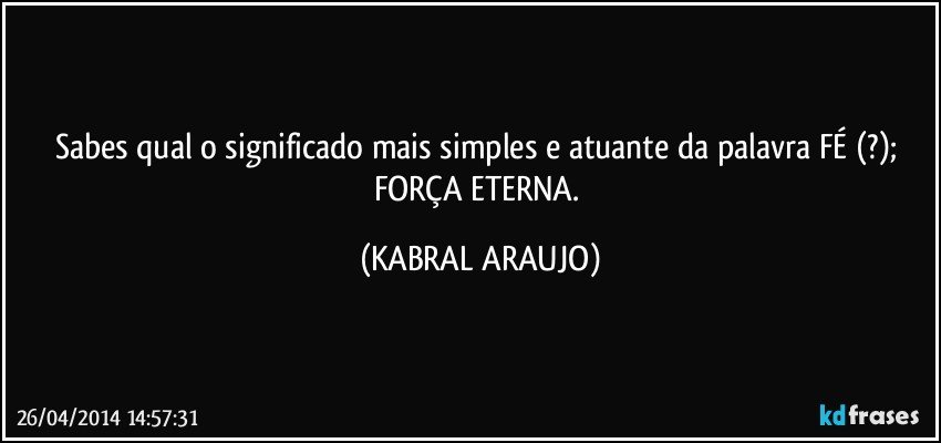 Sabes qual o significado mais simples e atuante da palavra FÉ (?); FORÇA ETERNA. (KABRAL ARAUJO)