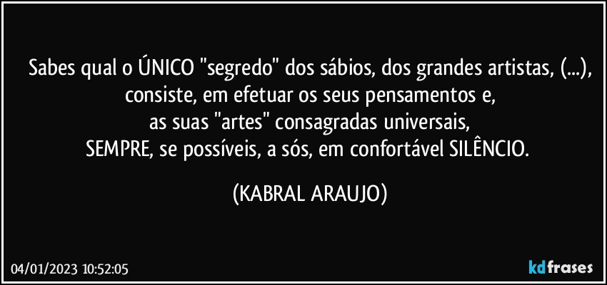 Sabes qual o ÚNICO "segredo" dos sábios, dos grandes artistas, (...),
consiste, em efetuar os seus pensamentos e,
as suas "artes" consagradas universais,
SEMPRE, se possíveis, a sós, em confortável SILÊNCIO. (KABRAL ARAUJO)