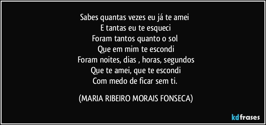 Sabes quantas vezes eu já te amei 
E tantas eu te esqueci
Foram tantos quanto o sol 
Que em mim te escondi
Foram noites, dias , horas, segundos
Que te amei, que te escondi
Com medo de ficar sem ti. (MARIA RIBEIRO MORAIS FONSECA)