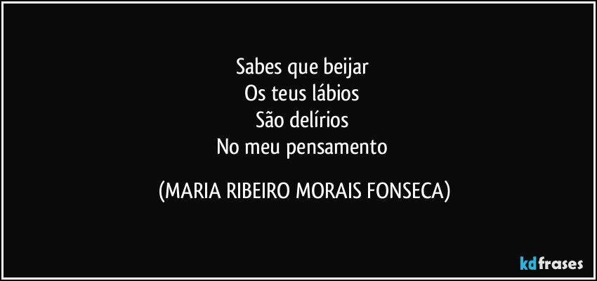 Sabes que beijar 
Os teus lábios 
São delírios 
No meu pensamento (MARIA RIBEIRO MORAIS FONSECA)