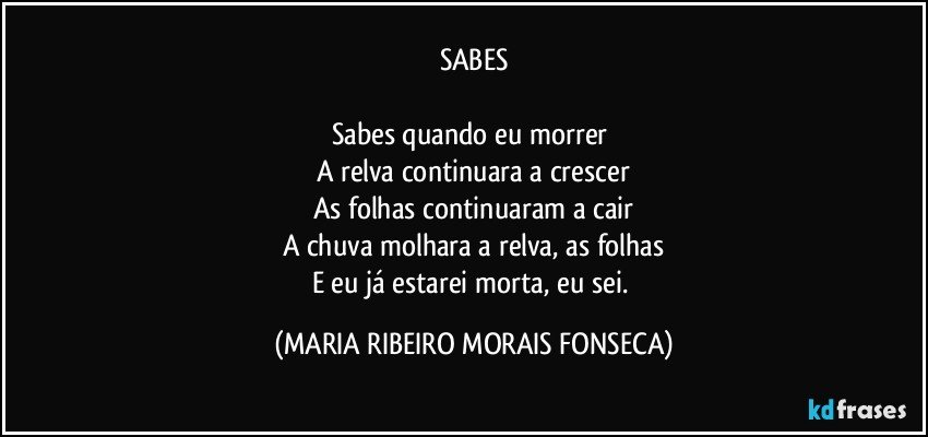 SABES

Sabes quando eu morrer 
A relva continuara a crescer
As folhas continuaram a cair
A chuva molhara a relva, as folhas
E eu já estarei morta, eu sei. (MARIA RIBEIRO MORAIS FONSECA)