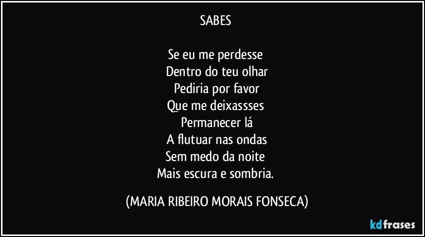 SABES 

Se eu me perdesse 
Dentro do teu olhar
Pediria por favor
Que me deixassses 
Permanecer lá
A flutuar nas ondas
Sem medo da noite 
Mais escura e sombria. (MARIA RIBEIRO MORAIS FONSECA)