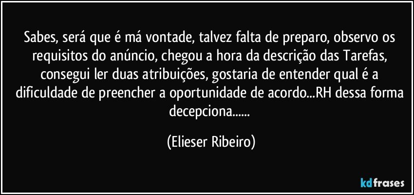 Sabes, será que é má vontade, talvez falta de preparo, observo os requisitos do anúncio, chegou a hora da descrição das Tarefas, consegui ler duas atribuições, gostaria de entender qual é a dificuldade de preencher a oportunidade de acordo...RH dessa forma decepciona... (Elieser Ribeiro)