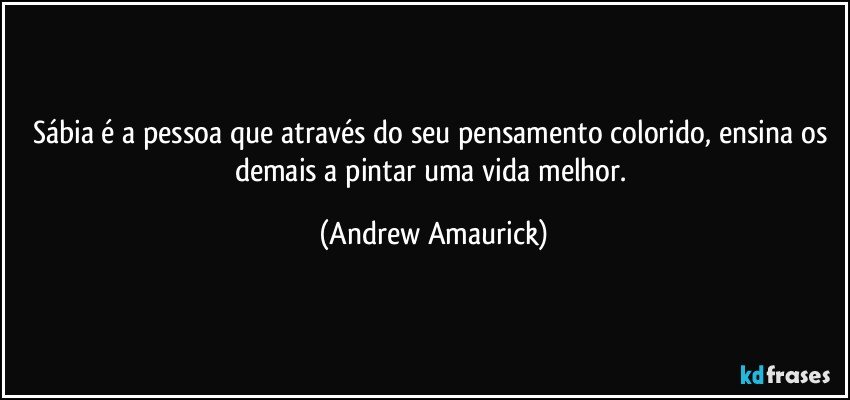 Sábia é a pessoa que através do seu pensamento colorido, ensina os demais a pintar uma vida melhor. (Andrew Amaurick)