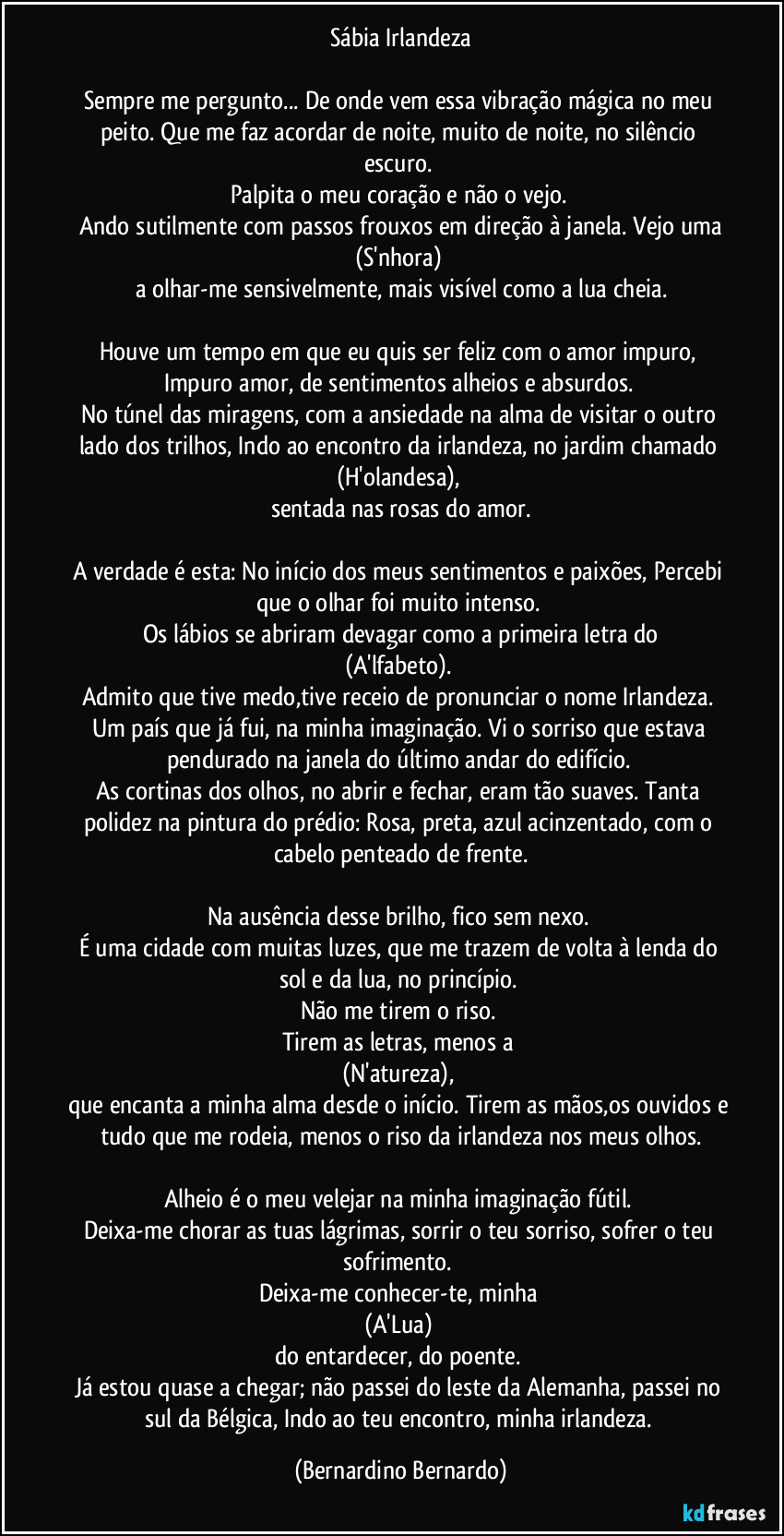 Sábia Irlandeza

Sempre me pergunto... De onde vem essa vibração mágica no meu peito. Que me faz acordar de noite, muito de noite, no silêncio escuro. 
Palpita o meu coração e não o vejo. 
Ando sutilmente com passos frouxos em direção à janela. Vejo uma
(S'nhora) 
a olhar-me sensivelmente, mais visível como a lua cheia.

Houve um tempo em que eu quis ser feliz com o amor impuro, Impuro amor, de sentimentos alheios e absurdos. 
No túnel das miragens, com a ansiedade na alma de visitar o outro lado dos trilhos, Indo ao encontro da irlandeza, no jardim chamado 
(H'olandesa), 
sentada nas rosas do amor.

A verdade é esta: No início dos meus sentimentos e paixões, Percebi que o olhar foi muito intenso. 
Os lábios se abriram devagar como a primeira letra do
(A'lfabeto). 
Admito que tive medo,tive receio de pronunciar o nome Irlandeza. 
Um país que já fui, na minha imaginação. Vi o sorriso que estava pendurado na janela do último andar do edifício. 
As cortinas dos olhos, no abrir e fechar, eram tão suaves. Tanta polidez na pintura do prédio: Rosa, preta, azul acinzentado, com o cabelo penteado de frente.

Na ausência desse brilho, fico sem nexo. 
É uma cidade com muitas luzes, que me trazem de volta à lenda do sol e da lua, no princípio. 
Não me tirem o riso. 
Tirem as letras, menos a 
(N'atureza), 
que encanta a minha alma desde o início. Tirem as mãos,os ouvidos e tudo que me rodeia, menos o riso da irlandeza nos meus olhos.

Alheio é o meu velejar na minha imaginação fútil. 
Deixa-me chorar as tuas lágrimas, sorrir o teu sorriso, sofrer o teu sofrimento. 
Deixa-me conhecer-te, minha 
(A'Lua) 
do entardecer, do poente. 
Já estou quase a chegar; não passei do leste da Alemanha, passei no sul da Bélgica, Indo ao teu encontro, minha irlandeza. (Bernardino Bernardo)