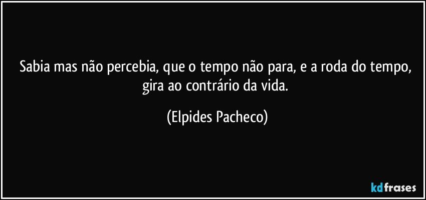 Sabia mas não percebia, que o tempo não para, e a roda do tempo, gira ao contrário da vida. (Elpides Pacheco)