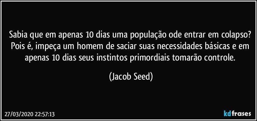 Sabia que em apenas 10 dias uma população ode entrar em colapso? 
Pois é, impeça um homem de saciar suas necessidades básicas e em apenas 10 dias seus instintos primordiais tomarão controle. (Jacob Seed)