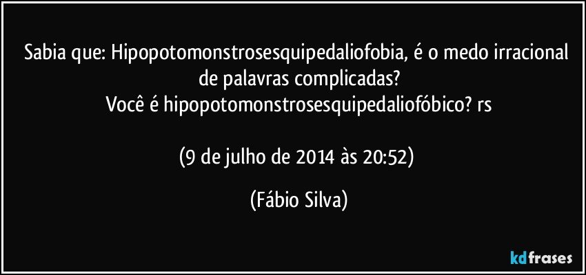 Sabia que: Hipopotomonstrosesquipedaliofobia, é o medo irracional de palavras complicadas?
Você é hipopotomonstrosesquipedaliofóbico? rs

(9 de julho de 2014 às 20:52) (Fábio Silva)