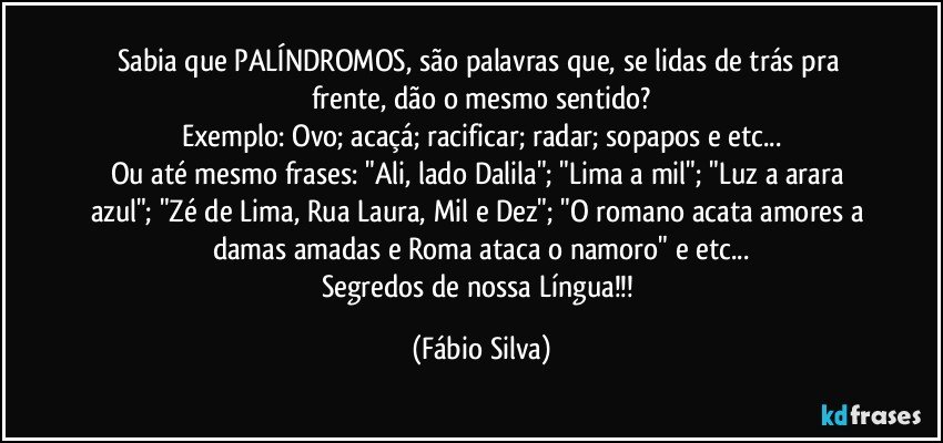 Sabia que PALÍNDROMOS, são palavras que, se lidas de trás pra frente, dão o mesmo sentido?
Exemplo: Ovo; acaçá; racificar; radar; sopapos e etc...
Ou até mesmo frases: "Ali, lado Dalila"; "Lima a mil"; "Luz a arara azul"; "Zé de Lima, Rua Laura, Mil e Dez"; "O romano acata amores a damas amadas e Roma ataca o namoro" e etc...
Segredos de nossa Língua!!! (Fábio Silva)