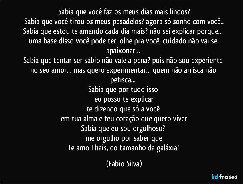 Sabia que você faz os meus dias mais lindos?
Sabia que você tirou os meus pesadelos? agora só sonho com você..
Sabia que estou te amando cada dia mais? não sei explicar porque... uma base disso você pode ter, olhe pra você, cuidado não vai se apaixonar... 
Sabia que tentar ser sábio não vale a pena? pois não sou experiente no seu amor... mas quero experimentar... quem não arrisca não petisca... 
Sabia que por tudo isso 
eu posso te explicar
te dizendo que só a você 
em tua alma e teu coração que quero viver
Sabia que eu sou orgulhoso? 
me orgulho por saber que
Te amo Thais, do tamanho da galáxia! (Fabio Silva)