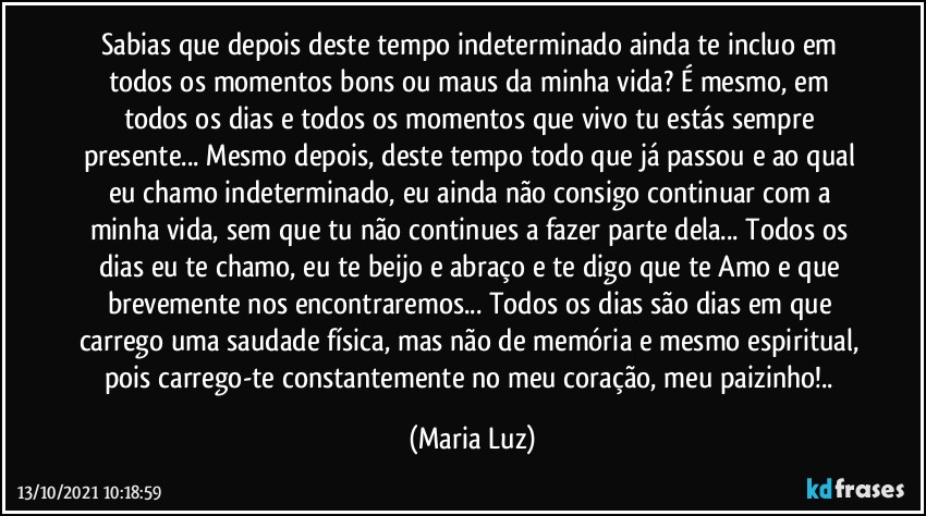 Sabias que depois deste tempo indeterminado ainda te incluo em todos os momentos bons ou maus da minha vida? É mesmo, em todos os dias e todos os momentos que vivo tu estás sempre presente... Mesmo depois, deste tempo todo que já passou e ao qual eu chamo indeterminado, eu ainda não consigo continuar com a minha vida, sem que tu não continues a fazer parte dela... Todos os dias eu te chamo, eu te beijo e abraço e te digo que te Amo e que brevemente nos encontraremos... Todos os dias são dias em que carrego uma saudade física, mas não de memória e mesmo espiritual, pois carrego-te constantemente no meu coração, meu paizinho!.. (Maria Luz)