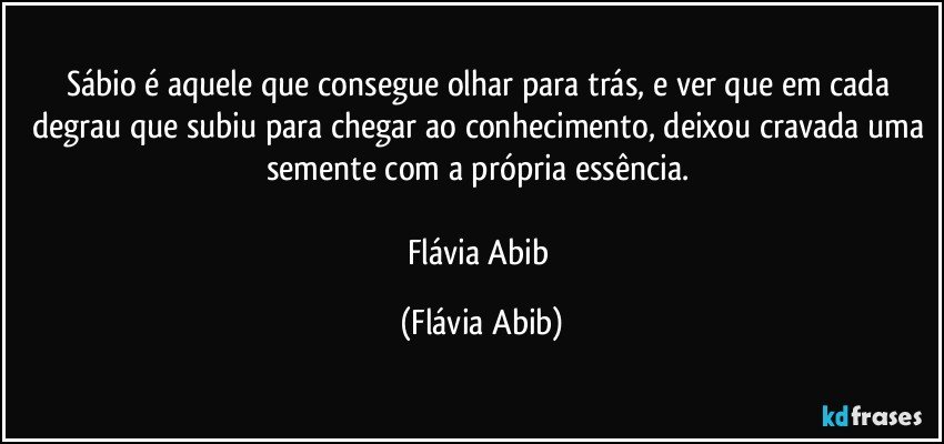 Sábio é aquele que consegue olhar para trás, e ver que em cada degrau que subiu para chegar ao conhecimento, deixou cravada uma semente com a própria essência. 

Flávia Abib (Flávia Abib)