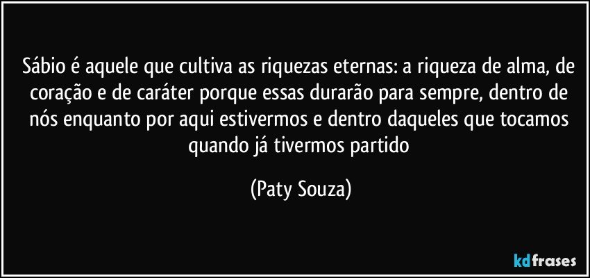 Sábio é aquele que cultiva as riquezas eternas: a riqueza de alma, de coração e de caráter porque essas durarão para sempre, dentro de nós enquanto por aqui estivermos e dentro daqueles que tocamos quando já tivermos partido (Paty Souza)