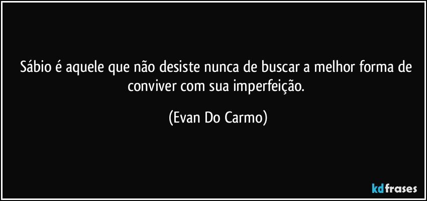 Sábio é aquele que não desiste nunca de buscar a melhor forma de conviver com sua imperfeição. (Evan Do Carmo)