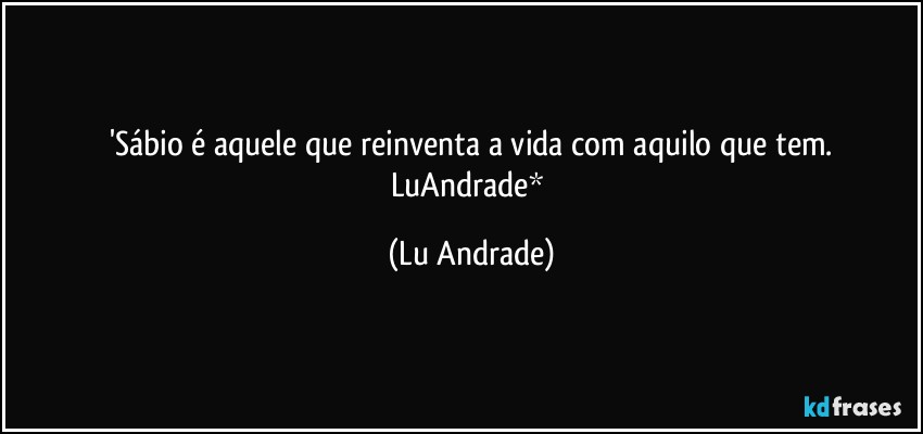 'Sábio é aquele que reinventa a vida com aquilo que tem.
LuAndrade* (Lu Andrade)