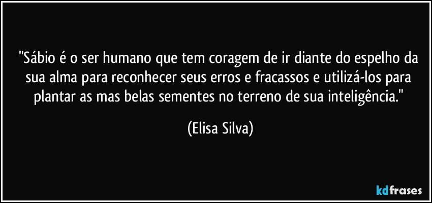 "Sábio é o ser humano que tem coragem de ir diante do espelho da sua alma para reconhecer seus erros e fracassos e utilizá-los para plantar as mas belas sementes no terreno de sua inteligência." (Elisa Silva)