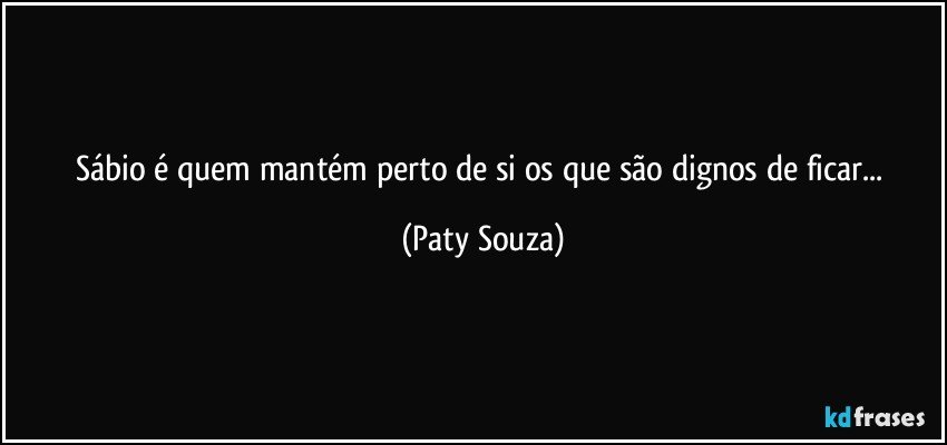 Sábio é quem mantém perto de si os que são dignos de ficar... (Paty Souza)