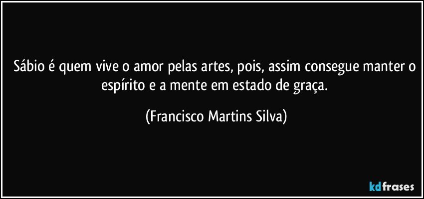 Sábio é quem vive o amor pelas artes, pois, assim consegue manter o espírito e a mente em estado de graça. (Francisco Martins Silva)