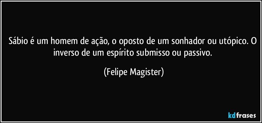 Sábio é um homem de ação, o oposto de um sonhador ou utópico. O inverso de um espírito submisso ou passivo. (Felipe Magister)