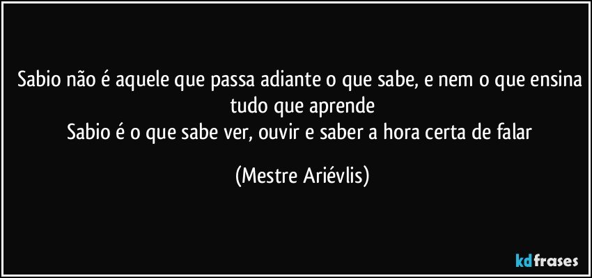 Sabio não é aquele que passa adiante o que sabe, e nem o que ensina tudo que aprende
Sabio é o que sabe ver, ouvir e saber a hora certa de falar (Mestre Ariévlis)