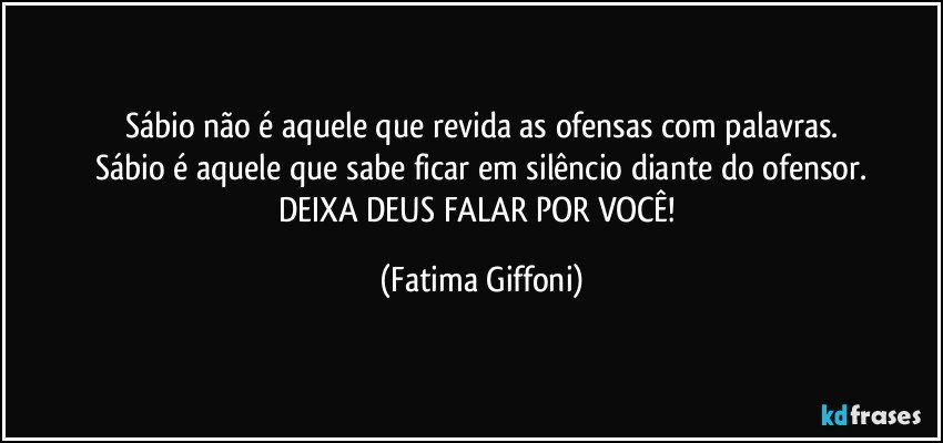 Sábio não é aquele que revida as ofensas com palavras.
Sábio é aquele que sabe ficar em silêncio diante do ofensor.
DEIXA DEUS FALAR POR VOCÊ! (Fatima Giffoni)