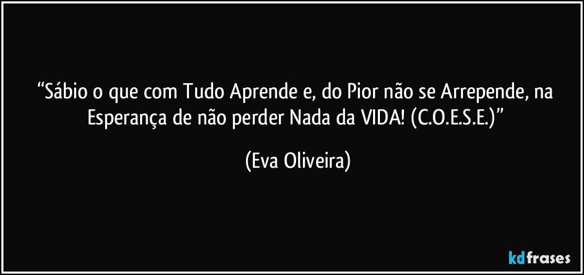 “Sábio o que com Tudo Aprende e, do Pior não se Arrepende, na Esperança de não perder Nada da VIDA! (C.O.E.S.E.)” (Eva Oliveira)