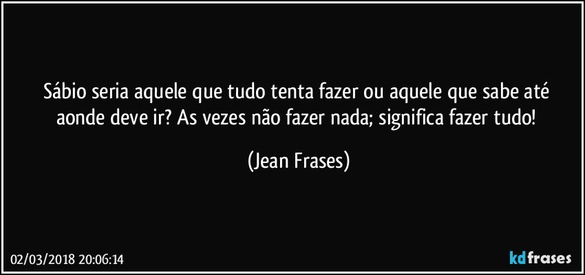 Sábio seria aquele que tudo tenta fazer ou aquele que sabe até aonde deve ir? As vezes não fazer nada; significa fazer tudo! (Jean Frases)