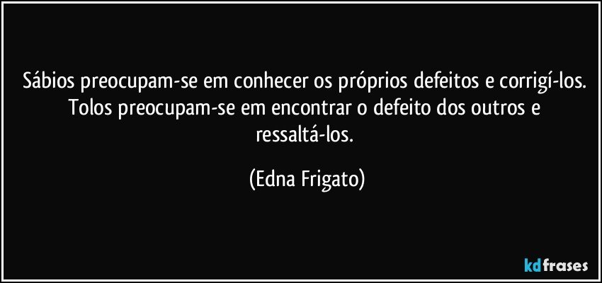 Sábios preocupam-se em conhecer os próprios defeitos e corrigí-los. Tolos preocupam-se em encontrar o defeito dos outros e ressaltá-los. (Edna Frigato)