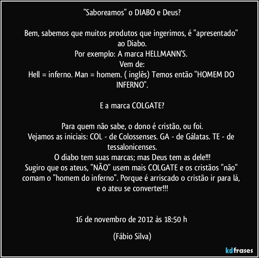 "Saboreamos" o DIABO e Deus?

Bem, sabemos que muitos produtos que ingerimos, é "apresentado" ao Diabo.
Por exemplo: A marca HELLMANN'S. 
Vem de:
Hell = inferno. Man = homem. ( inglês) Temos então "HOMEM DO INFERNO".

E a marca COLGATE?

Para quem não sabe, o dono é cristão, ou foi.
Vejamos as iniciais: COL - de Colossenses. GA - de Gálatas. TE - de tessalonicenses.
O diabo tem suas marcas; mas Deus tem as dele!!!
Sugiro que os ateus, "NÃO" usem mais COLGATE e os cristãos "não" comam o "homem do inferno". Porque é arriscado o cristão ir para lá, e o ateu se converter!!!


16 de novembro de 2012 às 18:50 h (Fábio Silva)