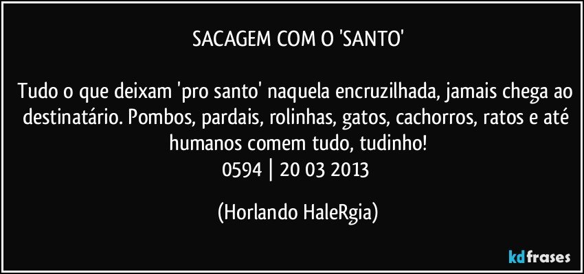 SACAGEM COM O 'SANTO'

Tudo o que deixam 'pro santo' naquela encruzilhada, jamais chega ao destinatário. Pombos, pardais, rolinhas, gatos, cachorros, ratos e até humanos comem tudo, tudinho!
0594 | 20/03/2013 (Horlando HaleRgia)